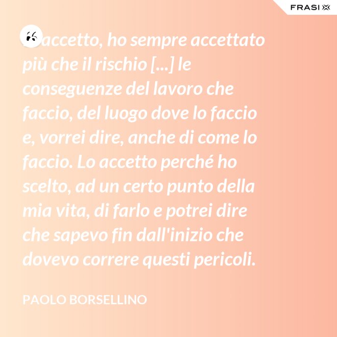 Io accetto, ho sempre accettato più che il rischio [...] le conseguenze del lavoro che faccio, del luogo dove lo faccio e, vorrei dire, anche di come lo faccio. Lo accetto perché ho scelto, ad un certo punto della mia vita, di farlo e potrei dire che sapevo fin dall'inizio che dovevo correre questi pericoli. - Paolo Borsellino
