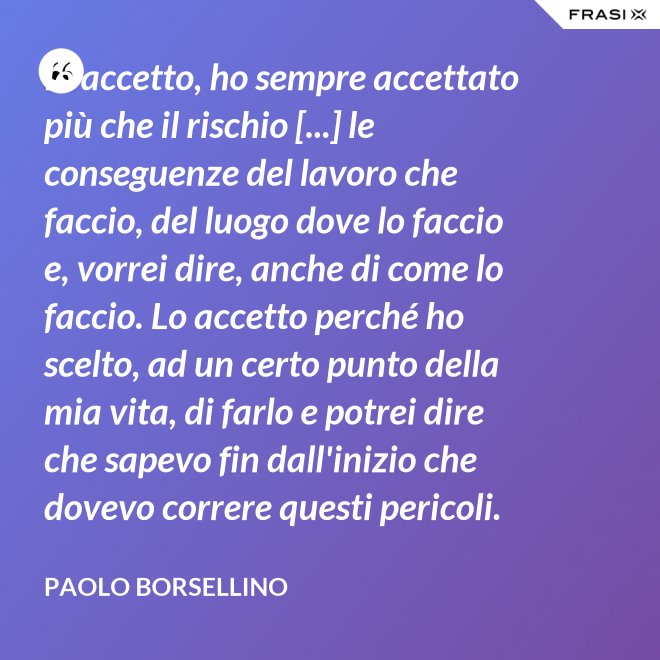 Io accetto, ho sempre accettato più che il rischio [...] le conseguenze del lavoro che faccio, del luogo dove lo faccio e, vorrei dire, anche di come lo faccio. Lo accetto perché ho scelto, ad un certo punto della mia vita, di farlo e potrei dire che sapevo fin dall'inizio che dovevo correre questi pericoli. - Paolo Borsellino