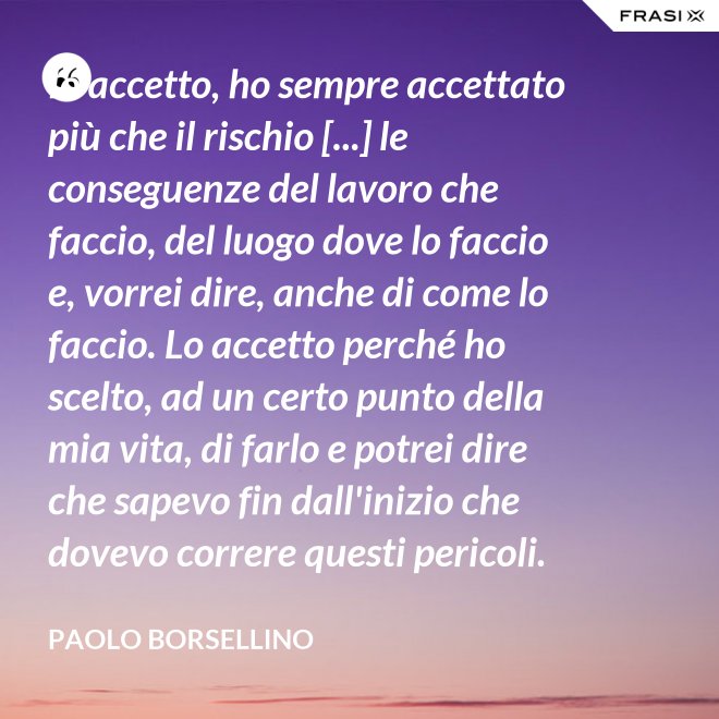Io accetto, ho sempre accettato più che il rischio [...] le conseguenze del lavoro che faccio, del luogo dove lo faccio e, vorrei dire, anche di come lo faccio. Lo accetto perché ho scelto, ad un certo punto della mia vita, di farlo e potrei dire che sapevo fin dall'inizio che dovevo correre questi pericoli. - Paolo Borsellino