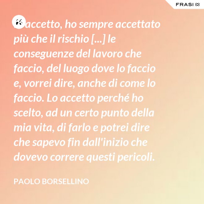 Io accetto, ho sempre accettato più che il rischio [...] le conseguenze del lavoro che faccio, del luogo dove lo faccio e, vorrei dire, anche di come lo faccio. Lo accetto perché ho scelto, ad un certo punto della mia vita, di farlo e potrei dire che sapevo fin dall'inizio che dovevo correre questi pericoli. - Paolo Borsellino