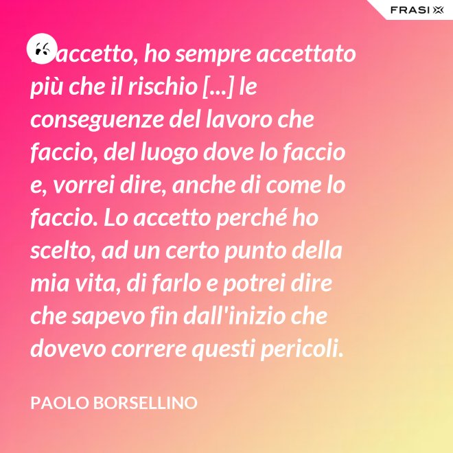 Io accetto, ho sempre accettato più che il rischio [...] le conseguenze del lavoro che faccio, del luogo dove lo faccio e, vorrei dire, anche di come lo faccio. Lo accetto perché ho scelto, ad un certo punto della mia vita, di farlo e potrei dire che sapevo fin dall'inizio che dovevo correre questi pericoli. - Paolo Borsellino