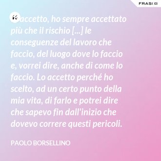 Io accetto, ho sempre accettato più che il rischio [...] le conseguenze del lavoro che faccio, del luogo dove lo faccio e, vorrei dire, anche di come lo faccio. Lo accetto perché ho scelto, ad un certo punto della mia vita, di farlo e potrei dire che sapevo fin dall'inizio che dovevo correre questi pericoli. - Paolo Borsellino