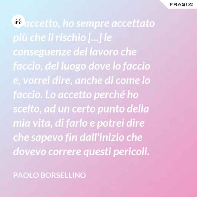 Io accetto, ho sempre accettato più che il rischio [...] le conseguenze del lavoro che faccio, del luogo dove lo faccio e, vorrei dire, anche di come lo faccio. Lo accetto perché ho scelto, ad un certo punto della mia vita, di farlo e potrei dire che sapevo fin dall'inizio che dovevo correre questi pericoli. - Paolo Borsellino