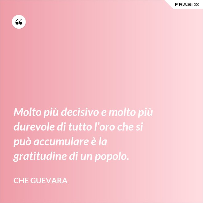 Molto più decisivo e molto più durevole di tutto l’oro che si può accumulare è la gratitudine di un popolo. - Che Guevara