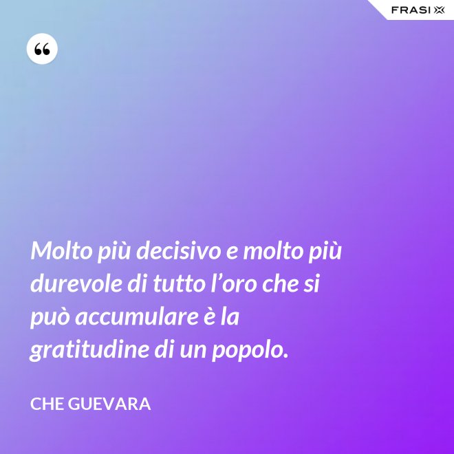 Molto più decisivo e molto più durevole di tutto l’oro che si può accumulare è la gratitudine di un popolo. - Che Guevara