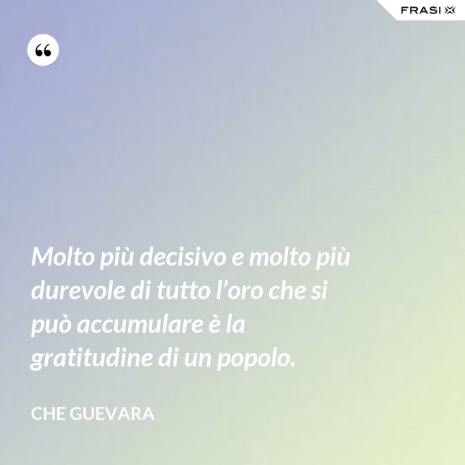 Molto più decisivo e molto più durevole di tutto l’oro che si può accumulare è la gratitudine di un popolo. - Che Guevara