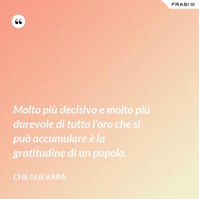 Molto più decisivo e molto più durevole di tutto l’oro che si può accumulare è la gratitudine di un popolo. - Che Guevara