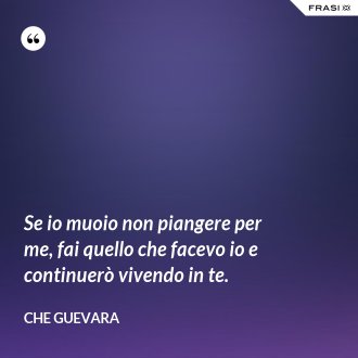 Se io muoio non piangere per me, fai quello che facevo io e continuerò vivendo in te. - Che Guevara