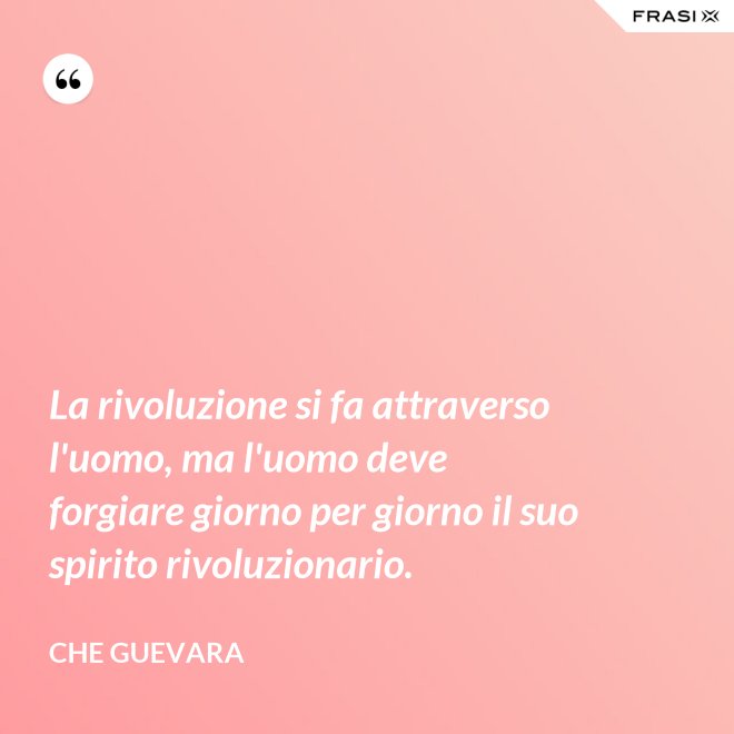 La rivoluzione si fa attraverso l'uomo, ma l'uomo deve forgiare giorno per giorno il suo spirito rivoluzionario. - Che Guevara