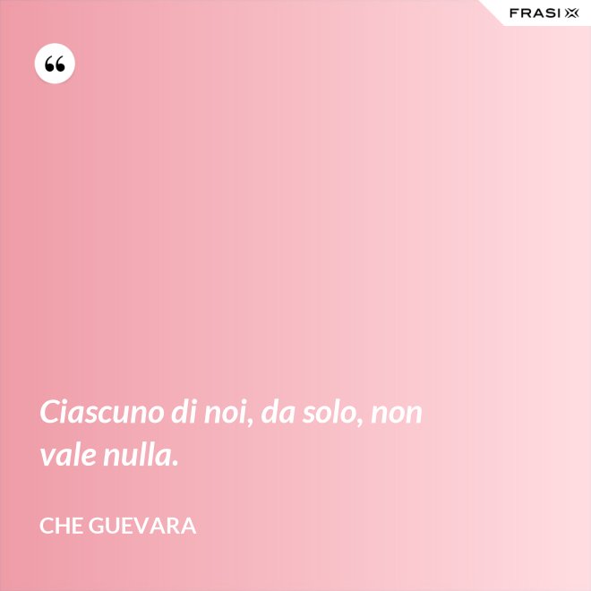 Ciascuno di noi, da solo, non vale nulla. - Che Guevara