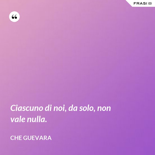 Ciascuno di noi, da solo, non vale nulla. - Che Guevara