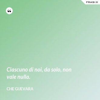 Ciascuno di noi, da solo, non vale nulla. - Che Guevara