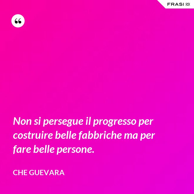 Non si persegue il progresso per costruire belle fabbriche ma per fare belle persone. - Che Guevara
