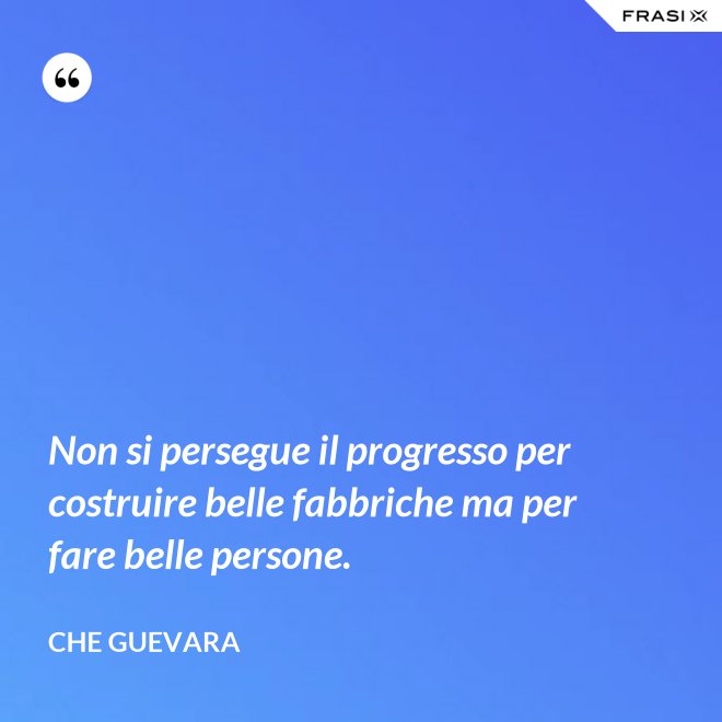 Non si persegue il progresso per costruire belle fabbriche ma per fare belle persone. - Che Guevara