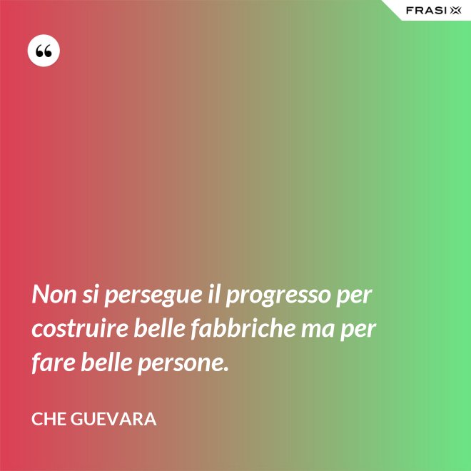 Non si persegue il progresso per costruire belle fabbriche ma per fare belle persone. - Che Guevara