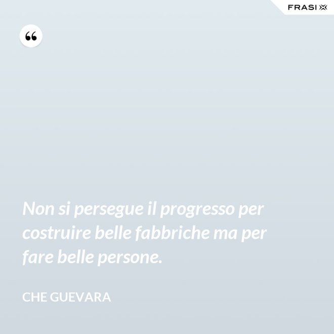 Non si persegue il progresso per costruire belle fabbriche ma per fare belle persone. - Che Guevara