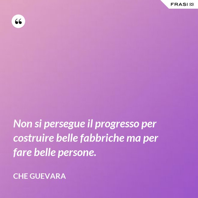 Non si persegue il progresso per costruire belle fabbriche ma per fare belle persone. - Che Guevara