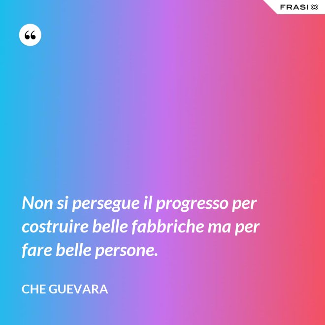 Non si persegue il progresso per costruire belle fabbriche ma per fare belle persone. - Che Guevara