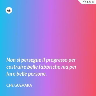 Non si persegue il progresso per costruire belle fabbriche ma per fare belle persone. - Che Guevara