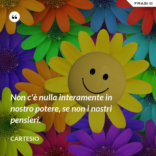 Non c'è nulla interamente in nostro potere, se non i nostri pensieri. - Cartesio