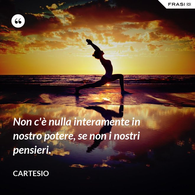 Non c'è nulla interamente in nostro potere, se non i nostri pensieri. - Cartesio