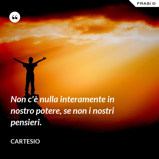 Non c'è nulla interamente in nostro potere, se non i nostri pensieri. - Cartesio