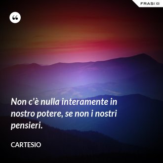 Non c'è nulla interamente in nostro potere, se non i nostri pensieri. - Cartesio