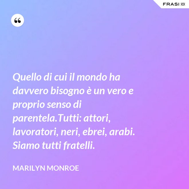 Quello di cui il mondo ha davvero bisogno è un vero e proprio senso di parentela.Tutti: attori, lavoratori, neri, ebrei, arabi. Siamo tutti fratelli. - Marilyn Monroe