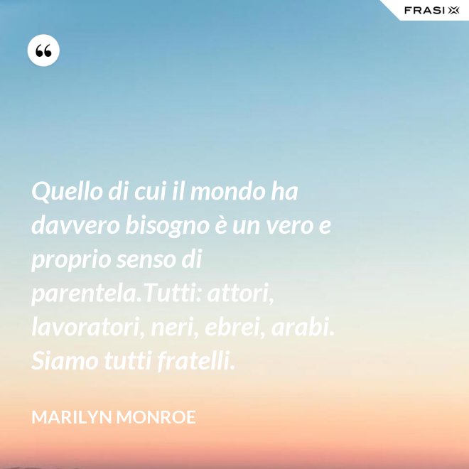 Quello di cui il mondo ha davvero bisogno è un vero e proprio senso di parentela.Tutti: attori, lavoratori, neri, ebrei, arabi. Siamo tutti fratelli. - Marilyn Monroe