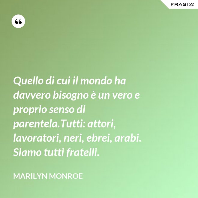Quello di cui il mondo ha davvero bisogno è un vero e proprio senso di parentela.Tutti: attori, lavoratori, neri, ebrei, arabi. Siamo tutti fratelli. - Marilyn Monroe