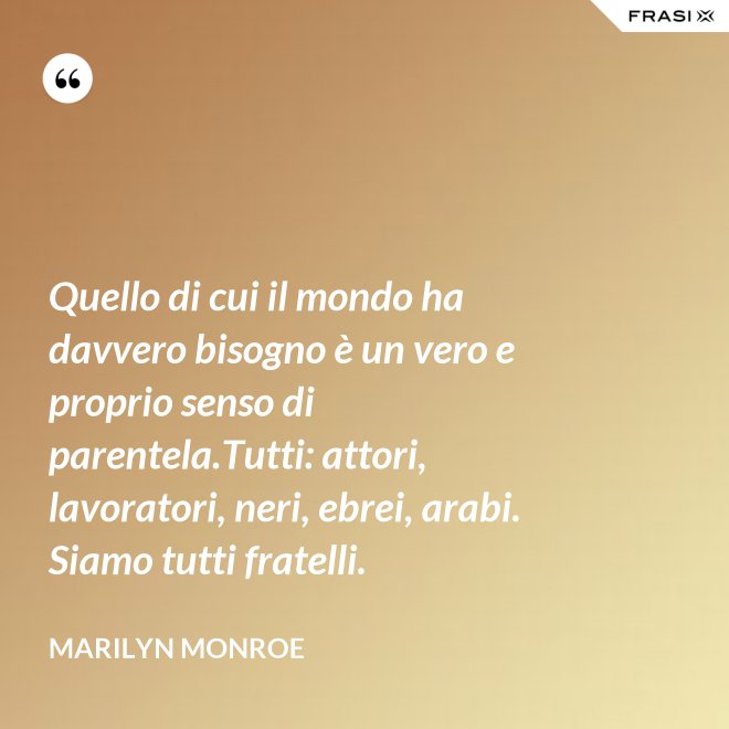 Quello di cui il mondo ha davvero bisogno è un vero e proprio senso di parentela.Tutti: attori, lavoratori, neri, ebrei, arabi. Siamo tutti fratelli. - Marilyn Monroe