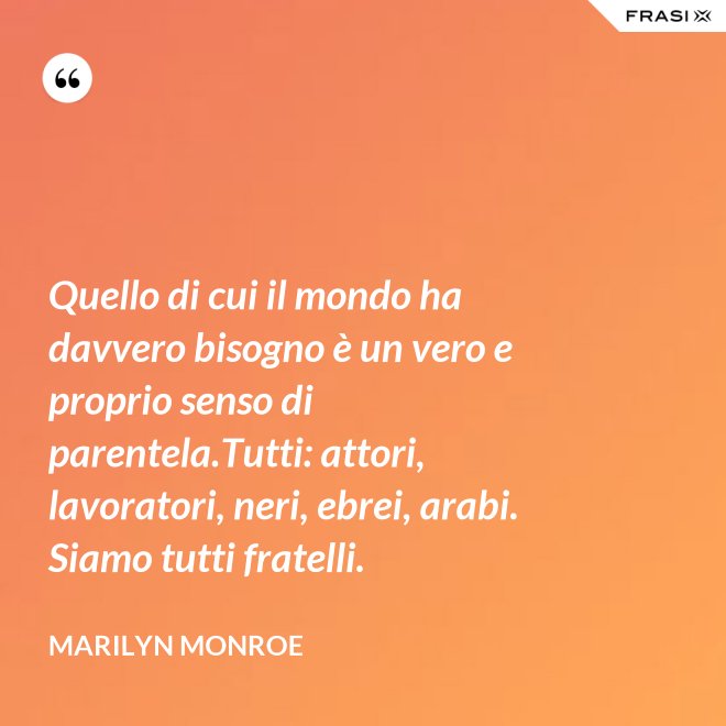 Quello di cui il mondo ha davvero bisogno è un vero e proprio senso di parentela.Tutti: attori, lavoratori, neri, ebrei, arabi. Siamo tutti fratelli. - Marilyn Monroe