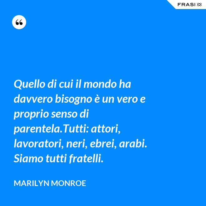 Quello di cui il mondo ha davvero bisogno è un vero e proprio senso di parentela.Tutti: attori, lavoratori, neri, ebrei, arabi. Siamo tutti fratelli. - Marilyn Monroe