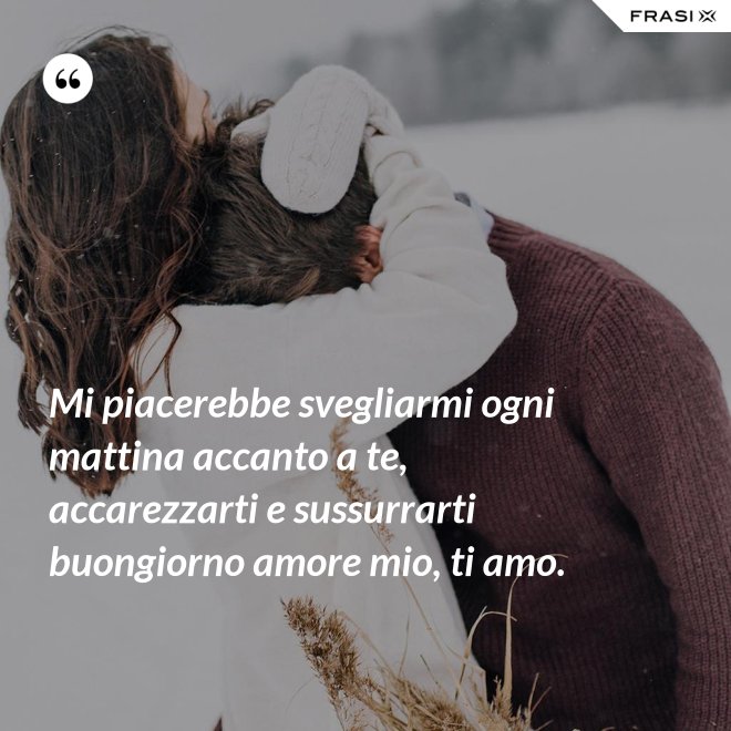 Mi piacerebbe svegliarmi ogni mattina accanto a te, accarezzarti e sussurrarti buongiorno amore mio, ti amo. - Anonimo