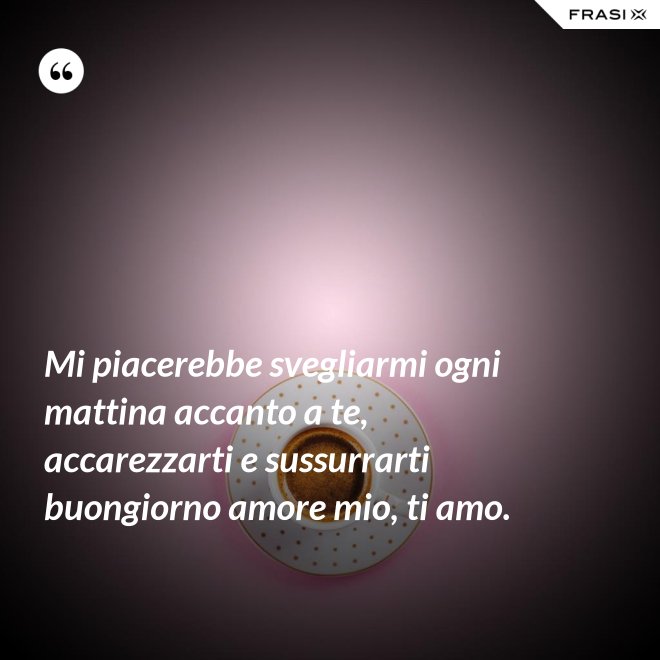 Mi piacerebbe svegliarmi ogni mattina accanto a te, accarezzarti e sussurrarti buongiorno amore mio, ti amo. - Anonimo