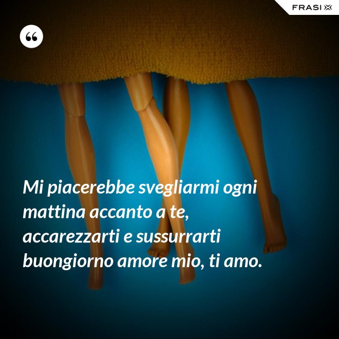 Mi piacerebbe svegliarmi ogni mattina accanto a te, accarezzarti e sussurrarti buongiorno amore mio, ti amo. - Anonimo