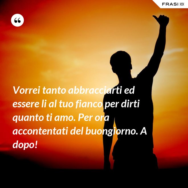 Vorrei tanto abbracciarti ed essere li al tuo fianco per dirti quanto ti amo. Per ora accontentati del buongiorno. A dopo! - Anonimo