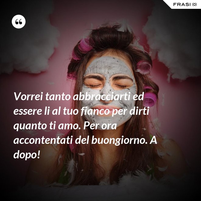 Vorrei tanto abbracciarti ed essere li al tuo fianco per dirti quanto ti amo. Per ora accontentati del buongiorno. A dopo! - Anonimo