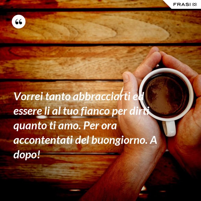 Vorrei tanto abbracciarti ed essere li al tuo fianco per dirti quanto ti amo. Per ora accontentati del buongiorno. A dopo! - Anonimo