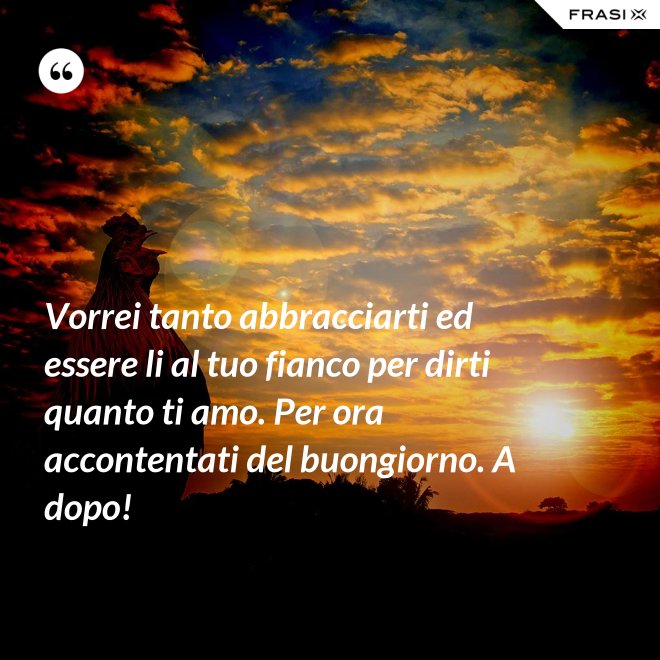 Vorrei tanto abbracciarti ed essere li al tuo fianco per dirti quanto ti amo. Per ora accontentati del buongiorno. A dopo! - Anonimo