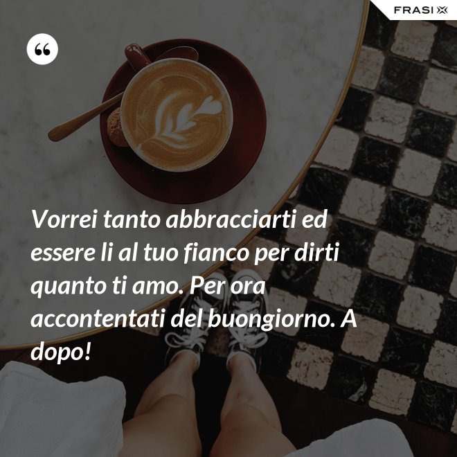 Vorrei tanto abbracciarti ed essere li al tuo fianco per dirti quanto ti amo. Per ora accontentati del buongiorno. A dopo! - Anonimo