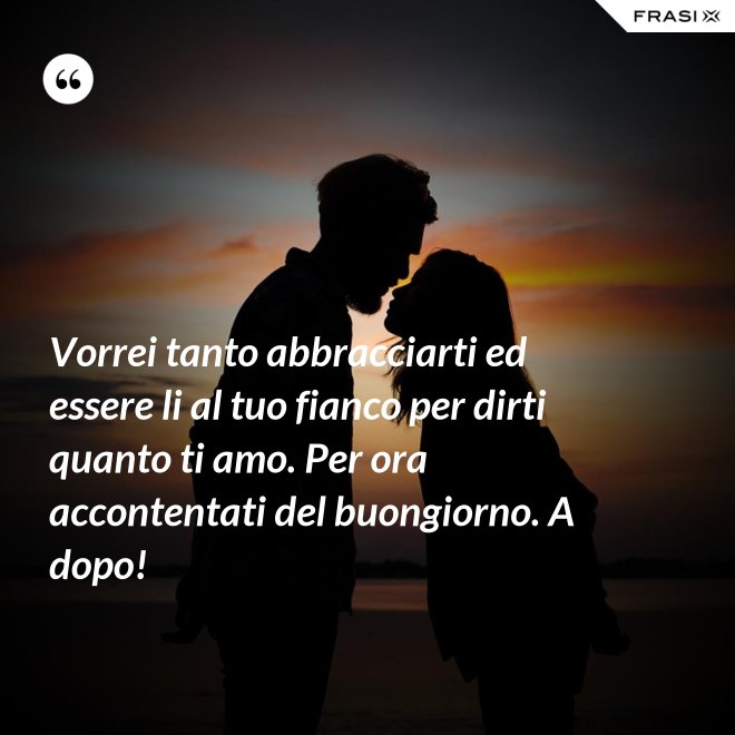 Vorrei tanto abbracciarti ed essere li al tuo fianco per dirti quanto ti amo. Per ora accontentati del buongiorno. A dopo! - Anonimo