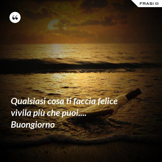 Qualsiasi cosa ti faccia felice vivila più che puoi.... Buongiorno - Anonimo