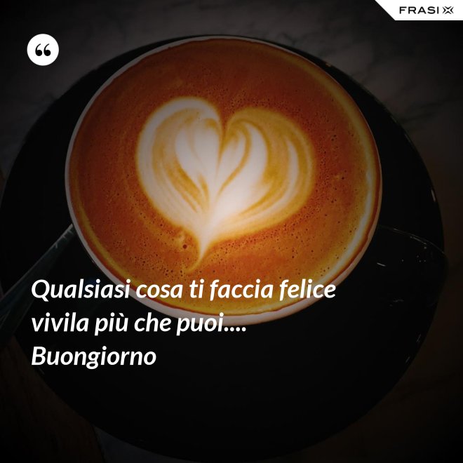 Qualsiasi cosa ti faccia felice vivila più che puoi.... Buongiorno - Anonimo