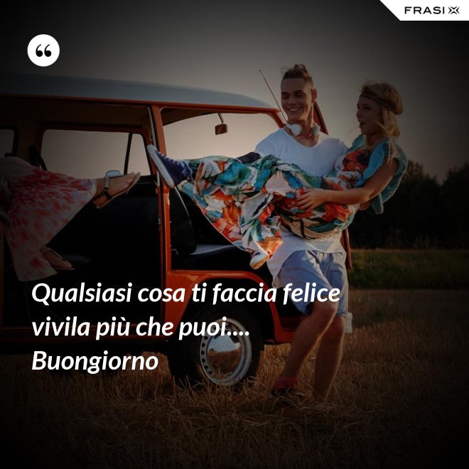 Qualsiasi cosa ti faccia felice vivila più che puoi.... Buongiorno - Anonimo