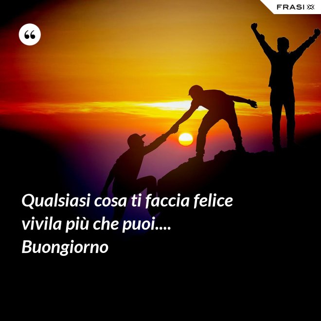 Qualsiasi cosa ti faccia felice vivila più che puoi.... Buongiorno - Anonimo
