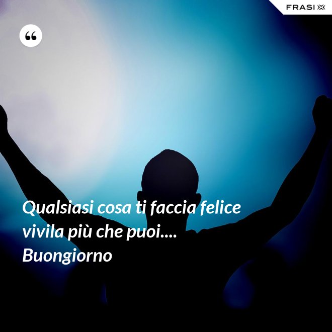Qualsiasi cosa ti faccia felice vivila più che puoi.... Buongiorno - Anonimo