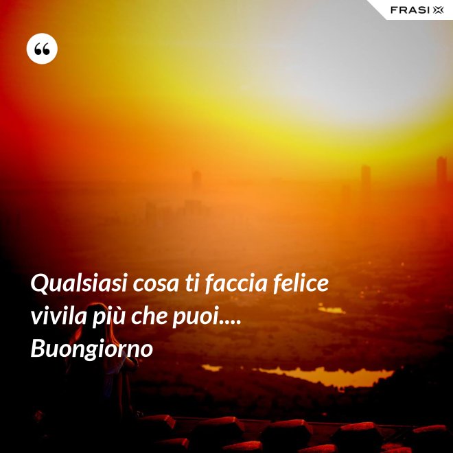 Qualsiasi cosa ti faccia felice vivila più che puoi.... Buongiorno - Anonimo