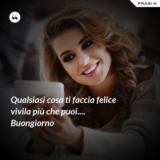 Qualsiasi cosa ti faccia felice vivila più che puoi.... Buongiorno - Anonimo