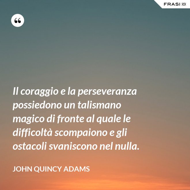 Il coraggio e la perseveranza possiedono un talismano magico di fronte al quale le difficoltà scompaiono e gli ostacoli svaniscono nel nulla. - John Quincy Adams